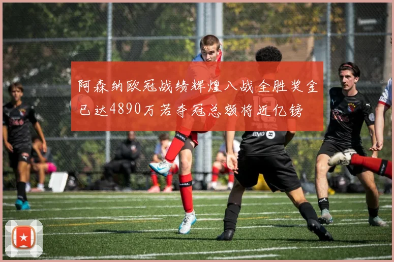 阿森纳欧冠战绩辉煌八战全胜奖金已达4890万若夺冠总额将近亿镑