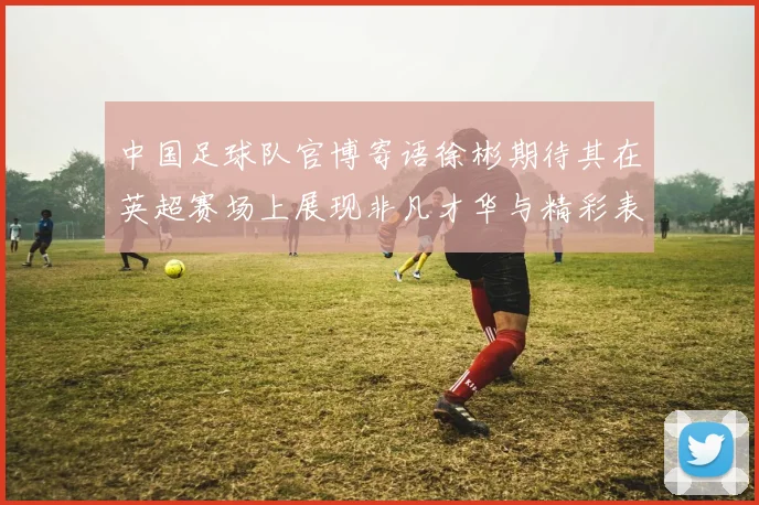 中国足球队官博寄语徐彬期待其在英超赛场上展现非凡才华与精彩表现
