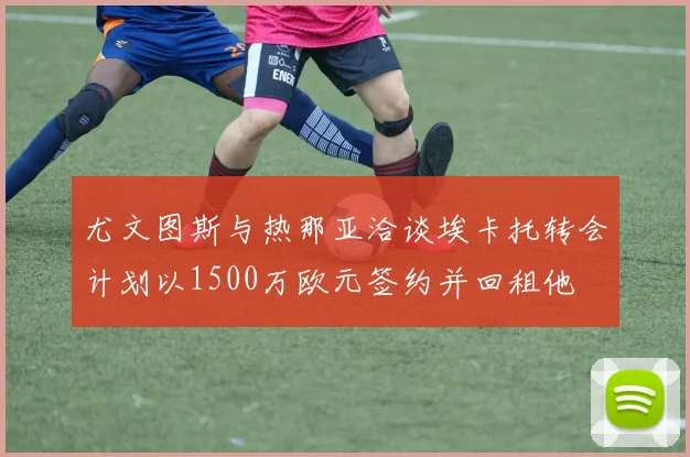 尤文图斯与热那亚洽谈埃卡托转会计划以1500万欧元签约并回租他