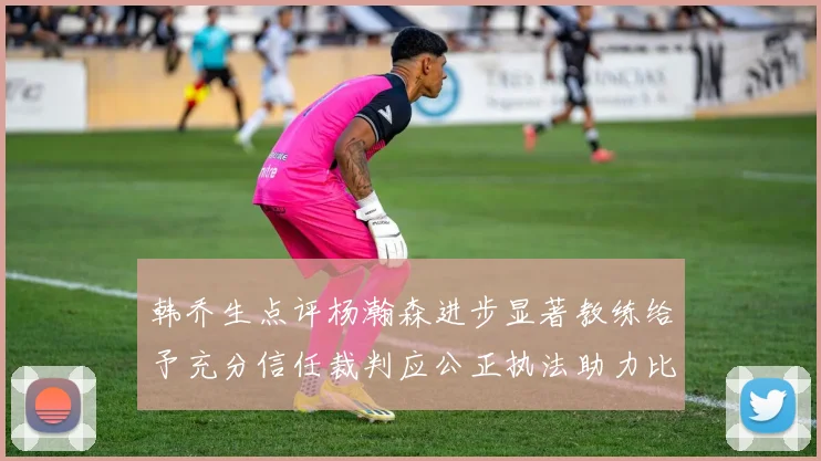 韩乔生点评杨瀚森进步显著教练给予充分信任裁判应公正执法助力比赛发展