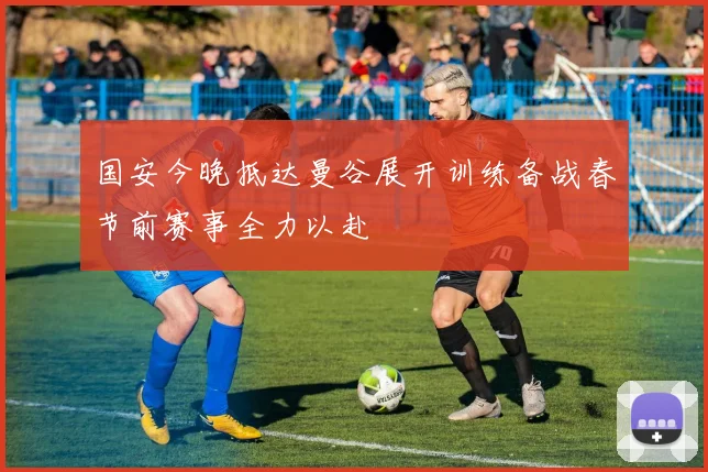国安今晚抵达曼谷展开训练备战春节前赛事全力以赴