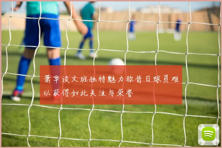 萧华谈文班独特魅力称昔日球员难以获得如此关注与荣誉