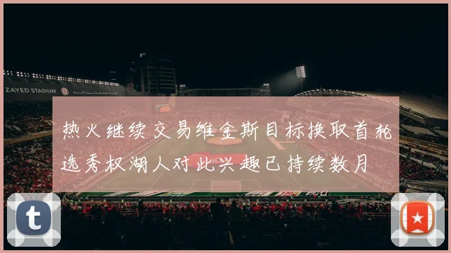 热火继续交易维金斯目标换取首轮选秀权湖人对此兴趣已持续数月