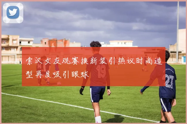 索汉女友观赛换新装引热议时尚造型再度吸引眼球