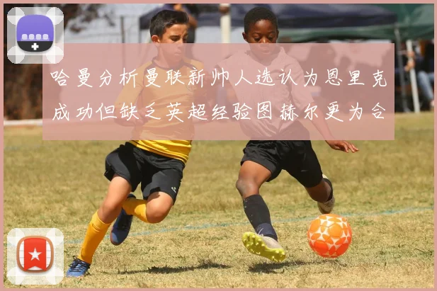 哈曼分析曼联新帅人选认为恩里克成功但缺乏英超经验图赫尔更为合适