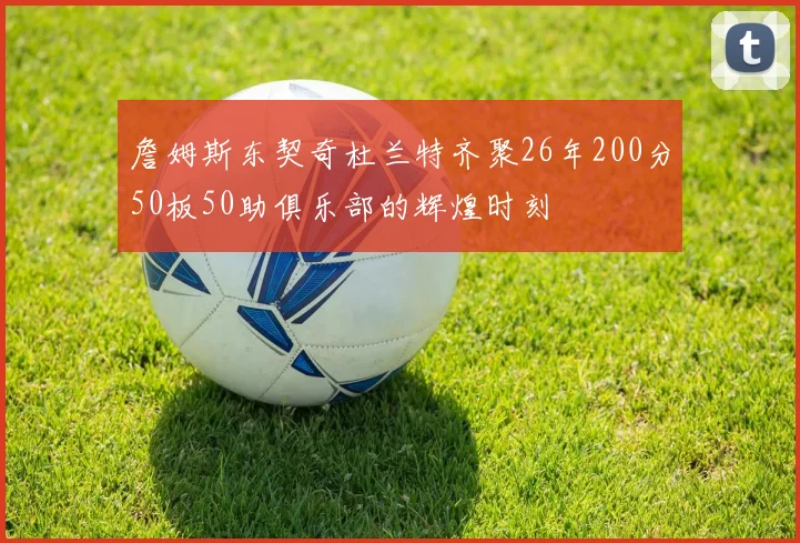 詹姆斯东契奇杜兰特齐聚26年200分50板50助俱乐部的辉煌时刻
