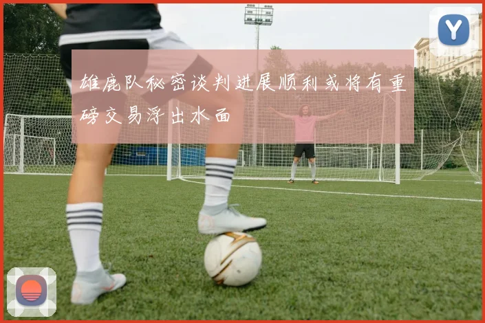 雄鹿队秘密谈判进展顺利或将有重磅交易浮出水面