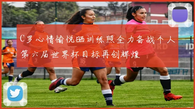 C罗心情愉悦晒训练照全力备战个人第六届世界杯目标再创辉煌
