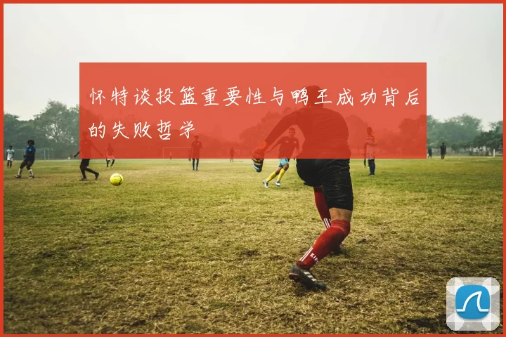 怀特谈投篮重要性与鸭王成功背后的失败哲学