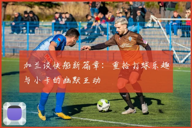 加兰谈快船新篇章：重拾打球乐趣与小卡的幽默互动